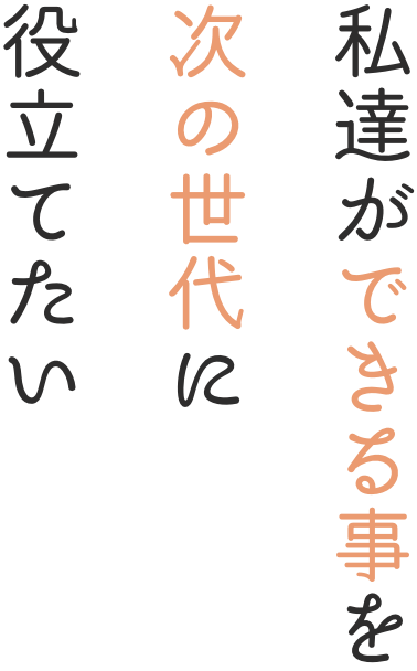 私達ができる事を次の世代に役立てたい